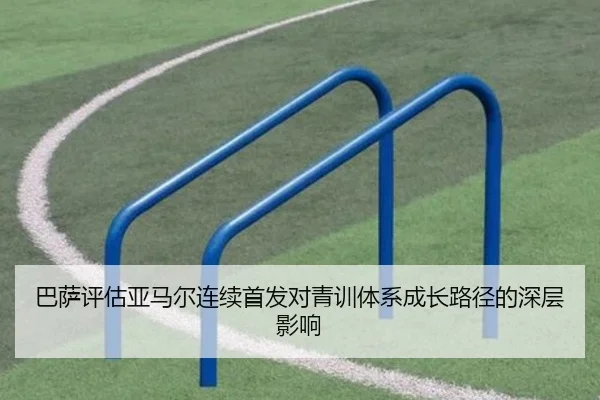 巴萨评估亚马尔连续首发对青训体系成长路径的深层影响