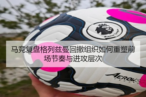 马竞复盘格列兹曼回撤组织如何重塑前场节奏与进攻层次