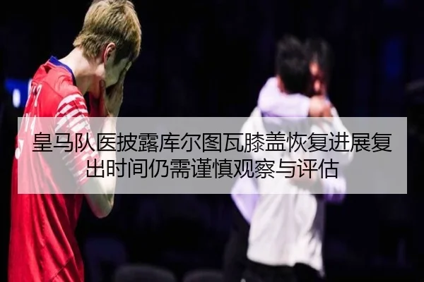 皇马队医披露库尔图瓦膝盖恢复进展复出时间仍需谨慎观察与评估