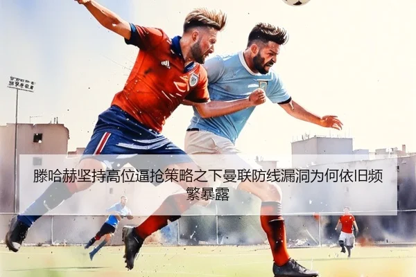 滕哈赫坚持高位逼抢策略之下曼联防线漏洞为何依旧频繁暴露