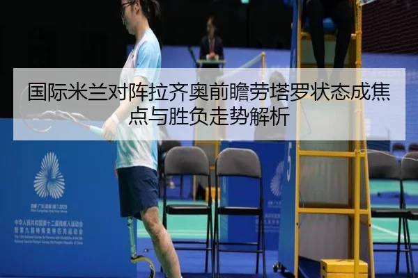 国际米兰对阵拉齐奥前瞻劳塔罗状态成焦点与胜负走势解析